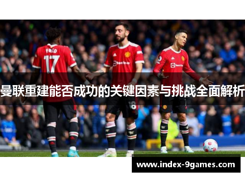 曼联重建能否成功的关键因素与挑战全面解析