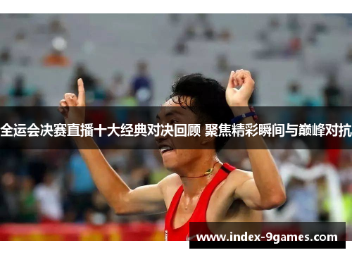 全运会决赛直播十大经典对决回顾 聚焦精彩瞬间与巅峰对抗
