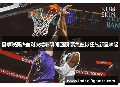 夏季联赛热血对决精彩瞬间回顾 聚焦篮球狂热新星崛起