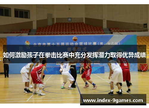 如何激励孩子在拳击比赛中充分发挥潜力取得优异成绩 如何激励孩子在拳击比赛中充分发挥潜力取得优异成绩