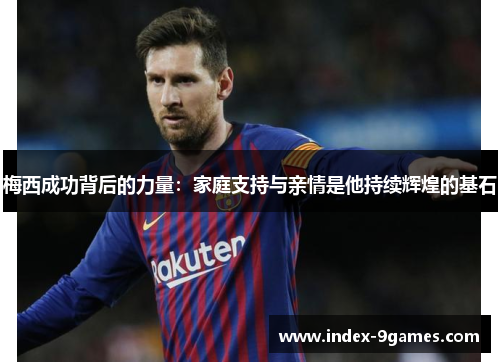 梅西成功背后的力量：家庭支持与亲情是他持续辉煌的基石