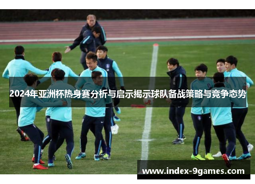 2024年亚洲杯热身赛分析与启示揭示球队备战策略与竞争态势