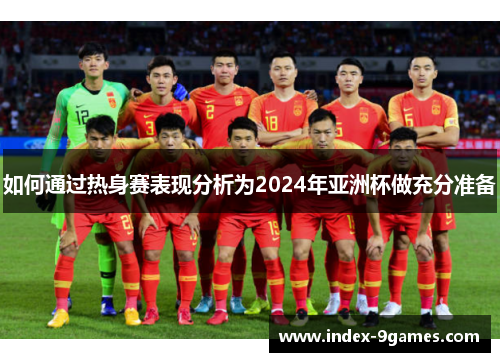 如何通过热身赛表现分析为2024年亚洲杯做充分准备