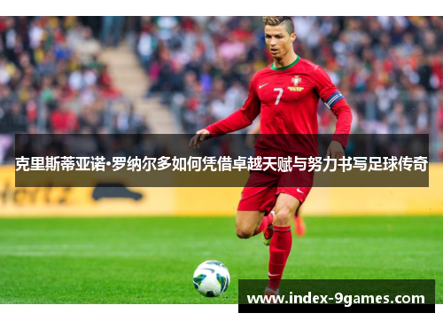 克里斯蒂亚诺·罗纳尔多如何凭借卓越天赋与努力书写足球传奇