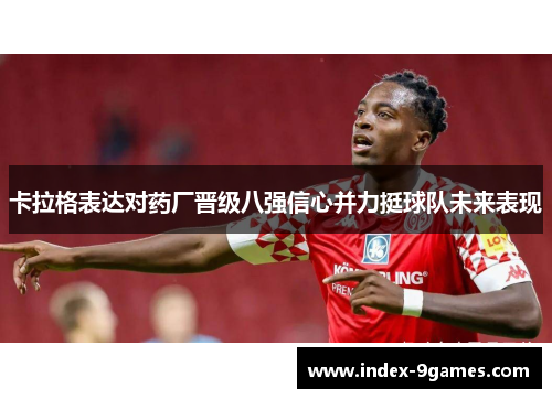 卡拉格表达对药厂晋级八强信心并力挺球队未来表现