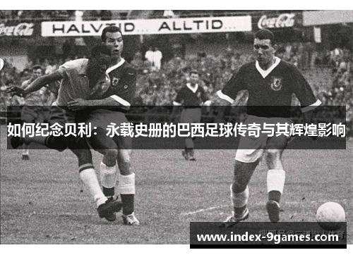 如何纪念贝利：永载史册的巴西足球传奇与其辉煌影响