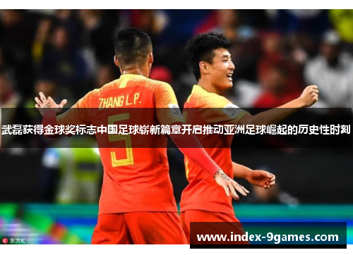 武磊获得金球奖标志中国足球崭新篇章开启推动亚洲足球崛起的历史性时刻