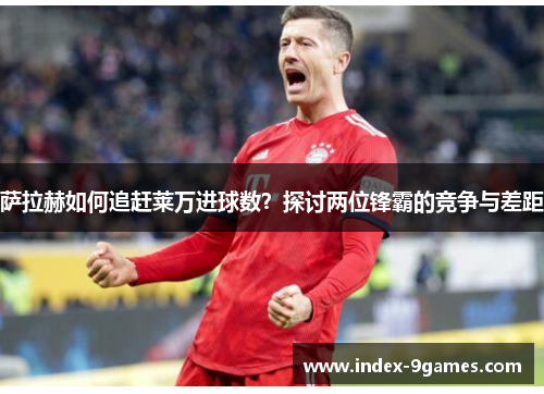 萨拉赫如何追赶莱万进球数？探讨两位锋霸的竞争与差距