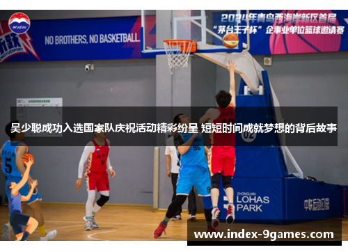 吴少聪成功入选国家队庆祝活动精彩纷呈 短短时间成就梦想的背后故事