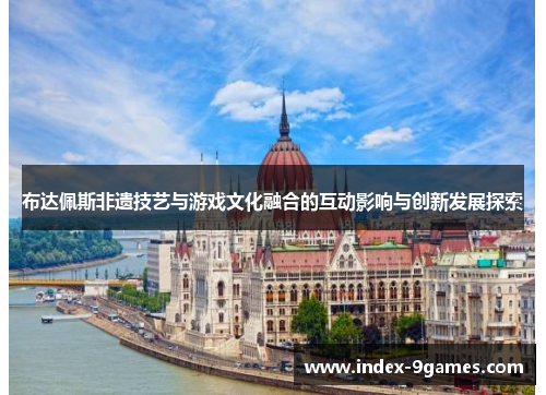 布达佩斯非遗技艺与游戏文化融合的互动影响与创新发展探索 布达佩斯非遗技艺与游戏文化融合的互动影响与创新发展探索