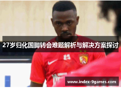 27岁归化国脚转会难题解析与解决方案探讨