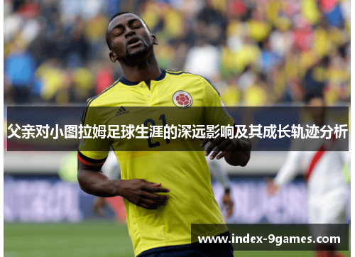 父亲对小图拉姆足球生涯的深远影响及其成长轨迹分析 父亲对小图拉姆足球生涯的深远影响及其成长轨迹分析