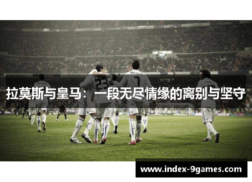拉莫斯与皇马：一段无尽情缘的离别与坚守