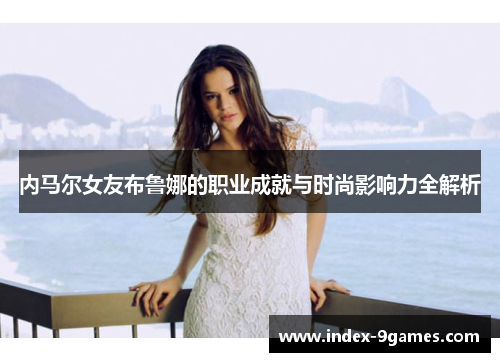 内马尔女友布鲁娜的职业成就与时尚影响力全解析