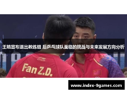 王皓宣布退出教练组 后乒乓球队面临的挑战与未来发展方向分析