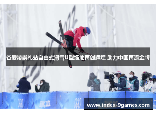 谷爱凌崇礼站自由式滑雪U型场地再创辉煌 助力中国再添金牌 谷爱凌崇礼站自由式滑雪U型场地再创辉煌 助力中国再添金牌