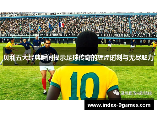 贝利五大经典瞬间揭示足球传奇的辉煌时刻与无尽魅力 贝利五大经典瞬间揭示足球传奇的辉煌时刻与无尽魅力