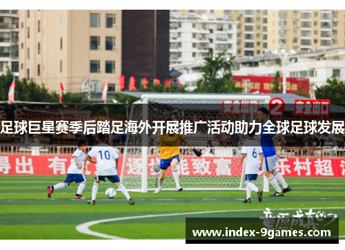 足球巨星赛季后踏足海外开展推广活动助力全球足球发展 足球巨星赛季后踏足海外开展推广活动助力全球足球发展