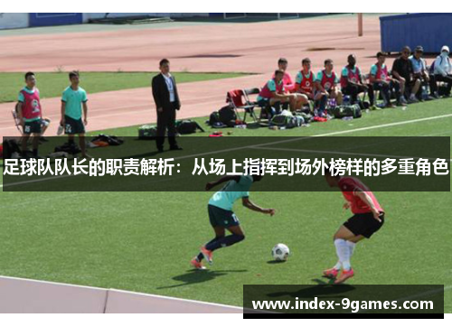足球队队长的职责解析：从场上指挥到场外榜样的多重角色