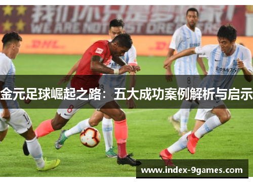 金元足球崛起之路:五大成功案例解析与启示 金元足球崛起之路:五大成功案例解析与启示