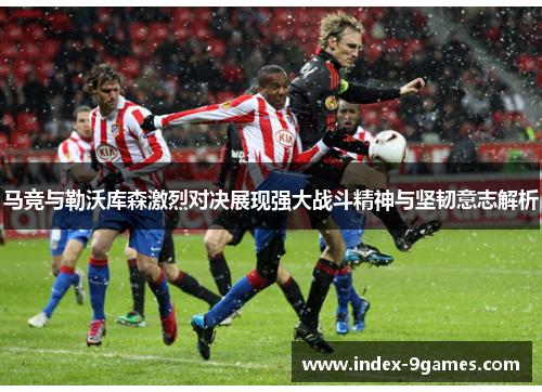马竞与勒沃库森激烈对决展现强大战斗精神与坚韧意志解析 马竞与勒沃库森激烈对决展现强大战斗精神与坚韧意志解析