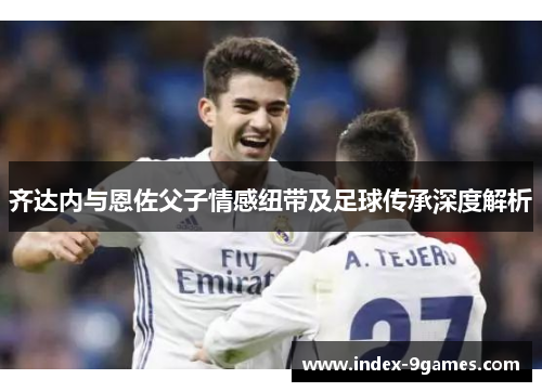 齐达内与恩佐父子情感纽带及足球传承深度解析 齐达内与恩佐父子情感纽带及足球传承深度解析