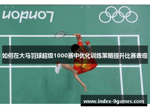 如何在大马羽球超级1000赛中优化训练策略提升比赛表现 如何在大马羽球超级1000赛中优化训练策略提升比赛表现