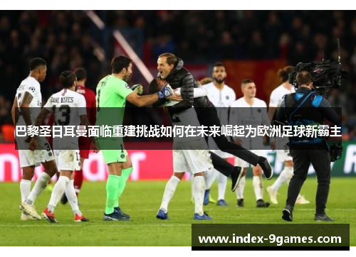 巴黎圣日耳曼面临重建挑战如何在未来崛起为欧洲足球新霸主