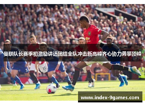 曼联队长赛季初激励讲话团结全队冲击新高峰齐心协力勇攀顶峰